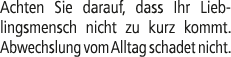 Achten Sie darauf, dass Ihr Lieblingsmensch nicht zu kurz kommt. Abwechslung vom Alltag schadet nicht.