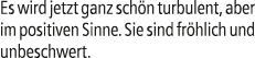 Es wird jetzt ganz sch n turbulent, aber im positiven Sinne. Sie sind fr hlich und unbeschwert.