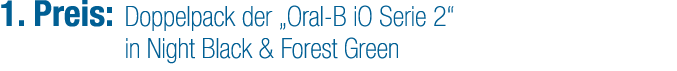 1. Preis: Doppelpack der „Oral B iO Serie 2“ in Night Black & Forest Green