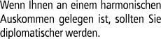 Wenn Ihnen an einem harmonischen Auskommen gelegen ist, sollten Sie diplomatischer werden.