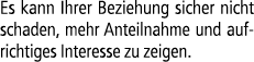 Es kann Ihrer Beziehung sicher nicht schaden, mehr Anteilnahme und aufrichtiges Interesse zu zeigen.