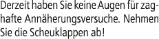 Derzeit haben Sie keine Augen f r zaghafte Ann herungsversuche. Nehmen Sie die Scheuklappen ab!