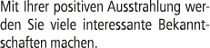 Mit Ihrer positiven Ausstrahlung werden Sie viele interessante Bekanntschaften machen.