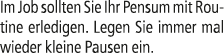Im Job sollten Sie Ihr Pensum mit Routine erledigen. Legen Sie immer mal wieder kleine Pausen ein.