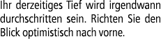 Ihr derzeitiges Tief wird irgendwann durchschritten sein. Richten Sie den Blick optimistisch nach vorne.