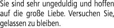Sie sind sehr ungeduldig und hoffen auf die gro e Liebe. Versuchen Sie, gelassen zu bleiben.