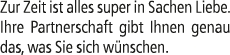 Zur Zeit ist alles super in Sachen Liebe. Ihre Partnerschaft gibt Ihnen genau das, was Sie sich w nschen.