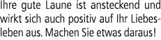 Ihre gute Laune ist ansteckend und wirkt sich auch positiv auf Ihr Liebesleben aus. Machen Sie etwas daraus!