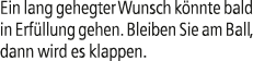Ein lang gehegter Wunsch k nnte bald in Erf llung gehen. Bleiben Sie am Ball, dann wird es klappen.