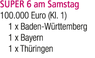 SUPER 6 am Samstag 100.000 Euro (Kl. 1) 1 x Baden W rttemberg 1 x Bayern 1 x Th ringen