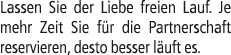 Lassen Sie der Liebe freien Lauf. Je mehr Zeit Sie f r die Partnerschaft reservieren, desto besser l uft es.