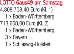 LOTTO 6aus49 am Samstag 4.808.708,40 Euro (Kl. 1) 1 x Baden W rttemberg 713.608,00 Euro (Kl. 2) 1 x Baden W rttemberg...
