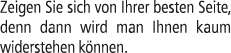 Zeigen Sie sich von Ihrer besten Seite, denn dann wird man Ihnen kaum widerstehen k nnen.