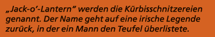 „Jack o’ Lantern“ werden die K rbisschnitzereien genannt. Der Name geht auf eine irische Legende zur ck, in der ein M...