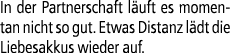 In der Partnerschaft l uft es momentan nicht so gut. Etwas Distanz l dt die Liebes­akkus wieder auf.