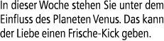 In dieser Woche stehen Sie unter dem Einfluss des Planeten Venus. Das kann der Liebe einen Frische Kick geben.
