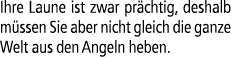 Ihre Laune ist zwar pr chtig, deshalb m ssen Sie aber nicht gleich die ganze Welt aus den Angeln heben.