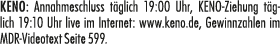 KENO: Annahmeschluss t glich 19:00 Uhr, KENO Ziehung t glich 19:10 Uhr live im Internet: www.keno.de, Gewinnzahlen im...