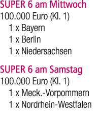 SUPER 6 am Mittwoch 100.000 Euro (Kl. 1) 1 x Bayern 1 x Berlin 1 x Niedersachsen SUPER 6 am Samstag 100.000 Euro (Kl....