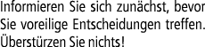 Informieren Sie sich zun chst, bevor Sie voreilige Entscheidungen treffen. berst rzen Sie nichts!