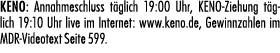 KENO: Annahmeschluss t glich 19:00 Uhr, KENO Ziehung t glich 19:10 Uhr live im Internet: www.keno.de, Gewinnzahlen im...