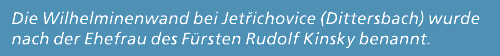 Die Wilhelminenwand bei Jet ichovice (Dittersbach) wurde nach der Ehefrau des F rsten Rudolf Kinsky benannt.