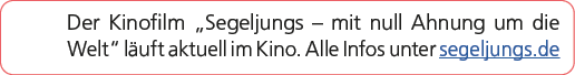 Der Kinofilm „Segeljungs – mit null Ahnung um die Welt“ l uft aktuell im Kino. Alle Infos unter segeljungs.de 