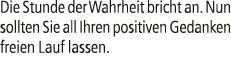 Die Stunde der Wahrheit bricht an. Nun sollten Sie all Ihren positiven Gedanken freien Lauf lassen.