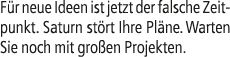 F r neue Ideen ist jetzt der falsche Zeitpunkt. Saturn st rt Ihre Pl ne. Warten Sie noch mit gro en Projekten.
