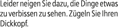 Leider neigen Sie dazu, die Dinge etwas zu verbissen zu sehen. Z geln Sie Ihren Dickkopf.