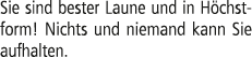 Sie sind bester Laune und in H chstform! Nichts und niemand kann Sie aufhalten.