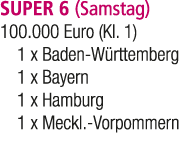 SUPER 6 (Samstag) 100.000 Euro (Kl. 1) 1 x Baden W rttemberg 1 x Bayern 1 x Hamburg 1 x Meckl. Vorpommern