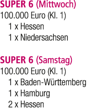 SUPER 6 (Mittwoch) 100.000 Euro (Kl. 1) 1 x Hessen 1 x Niedersachsen SUPER 6 (Samstag) 100.000 Euro (Kl. 1) 1 x Baden...