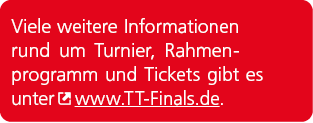 Viele weitere Informationen rund um Turnier, Rahmenprogramm und Tickets gibt es unter ￼ www.TT Finals.de. 