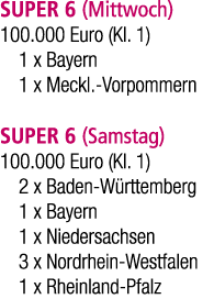 SUPER 6 (Mittwoch) 100.000 Euro (Kl. 1) 1 x Bayern 1 x Meckl. Vorpommern SUPER 6 (Samstag) 100.000 Euro (Kl. 1) 2 x B...
