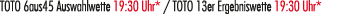 TOTO 6aus45 Auswahlwette 19:30 Uhr* / TOTO 13er Ergebniswette 19:30 Uhr*