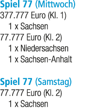 Spiel 77 (Mittwoch) 377.777 Euro (Kl. 1) 1 x Sachsen 77.777 Euro (Kl. 2) 1 x Niedersachsen 1 x Sachsen Anhalt Spiel 7...