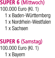 SUPER 6 (Mittwoch) 100.000 Euro (Kl. 1) 1 x Baden W rttemberg 1 x Nordrhein Westfalen 1 x Sachsen SUPER 6 (Samstag) 1...