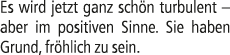 Es wird jetzt ganz sch n turbulent – aber im positiven Sinne. Sie haben Grund, fr hlich zu sein.