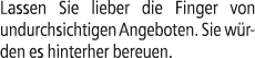 Lassen Sie lieber die Finger von undurchsichtigen Angeboten. Sie w rden es hinterher bereuen.