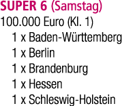 SUPER 6 (Samstag) 100.000 Euro (Kl. 1) 1 x Baden W rttemberg 1 x Berlin 1 x Brandenburg 1 x Hessen 1 x Schleswig Hols...