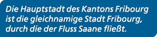 Die Hauptstadt des Kantons Fribourg ist die gleichnamige Stadt Fribourg, durch die der Fluss Saane flie t.